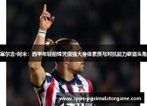 塞尔吉·阿米：西甲年轻前锋凭借强大身体素质与对抗能力崭露头角