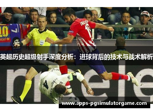 英超历史超级射手深度分析：进球背后的技术与战术解析