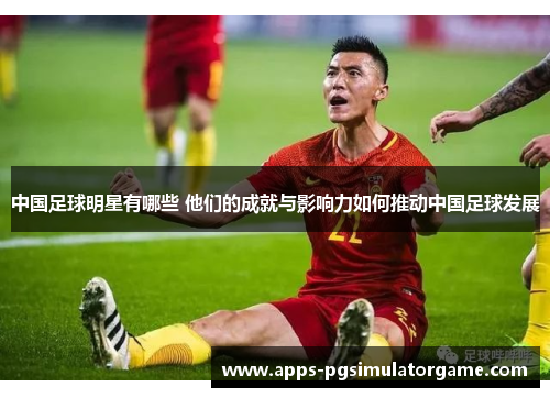 中国足球明星有哪些 他们的成就与影响力如何推动中国足球发展