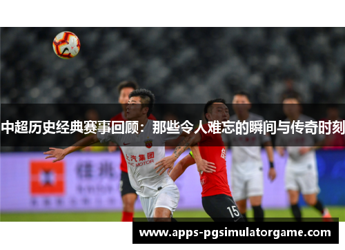 中超历史经典赛事回顾：那些令人难忘的瞬间与传奇时刻