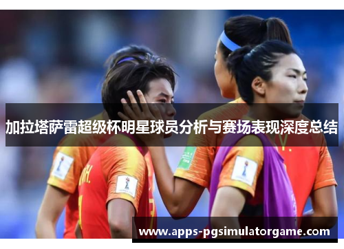 加拉塔萨雷超级杯明星球员分析与赛场表现深度总结