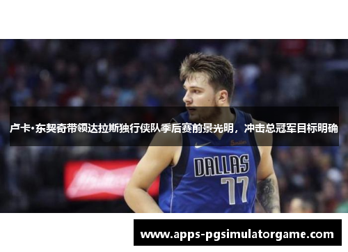 卢卡·东契奇带领达拉斯独行侠队季后赛前景光明，冲击总冠军目标明确
