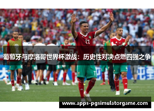 葡萄牙与摩洛哥世界杯激战：历史性对决点燃四强之争