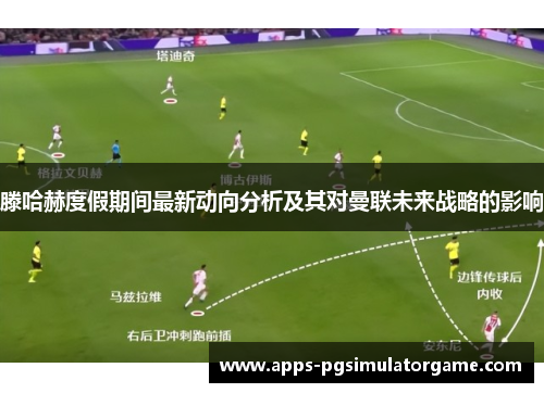 滕哈赫度假期间最新动向分析及其对曼联未来战略的影响