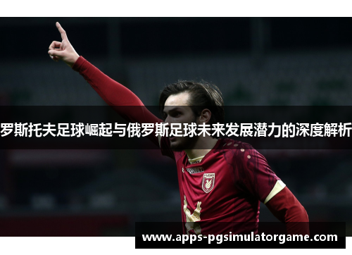 罗斯托夫足球崛起与俄罗斯足球未来发展潜力的深度解析