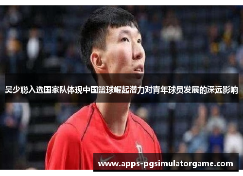 吴少聪入选国家队体现中国篮球崛起潜力对青年球员发展的深远影响