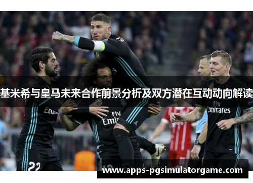 基米希与皇马未来合作前景分析及双方潜在互动动向解读