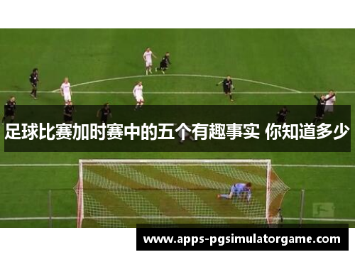 足球比赛加时赛中的五个有趣事实 你知道多少