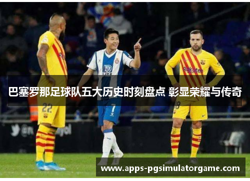 巴塞罗那足球队五大历史时刻盘点 彰显荣耀与传奇